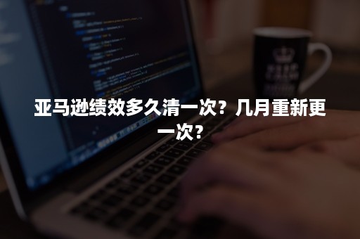 亚马逊绩效多久清一次？几月重新更一次？