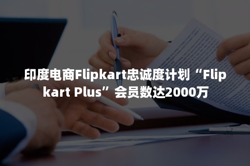 印度电商Flipkart忠诚度计划“Flipkart Plus”会员数达2000万