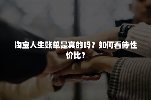 淘宝人生账单是真的吗？如何看待性价比？