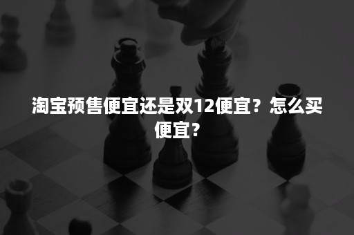 淘宝预售便宜还是双12便宜？怎么买便宜？