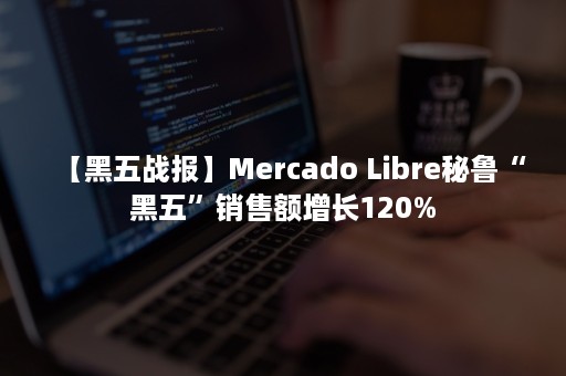 【黑五战报】Mercado Libre秘鲁“黑五”销售额增长120%