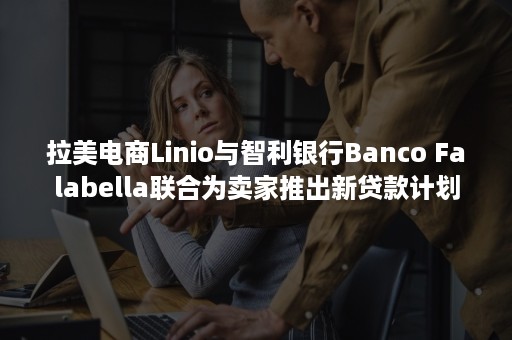 拉美电商Linio与智利银行Banco Falabella联合为卖家推出新贷款计划