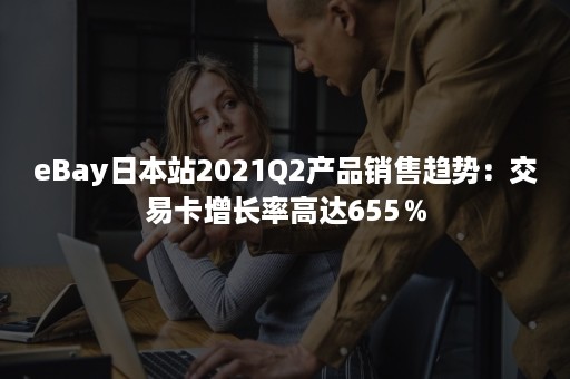 eBay日本站2021Q2产品销售趋势：交易卡增长率高达655％