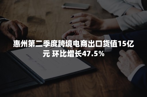 惠州第二季度跨境电商出口货值15亿元 环比增长47.5%