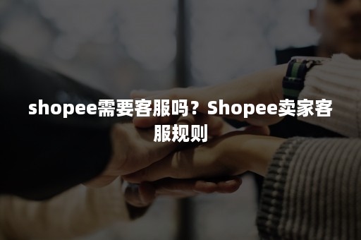 shopee需要客服吗？Shopee卖家客服规则