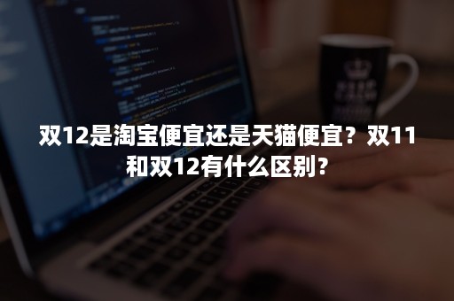 双12是淘宝便宜还是天猫便宜？双11和双12有什么区别？