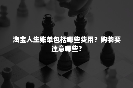 淘宝人生账单包括哪些费用？购物要注意哪些？