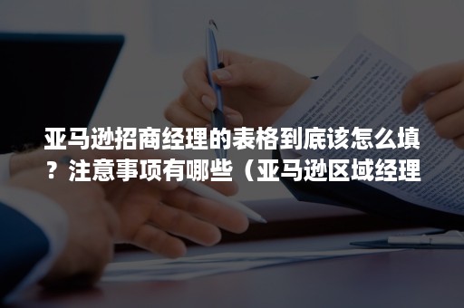 亚马逊招商经理的表格到底该怎么填？注意事项有哪些（亚马逊区域经理工作内容）