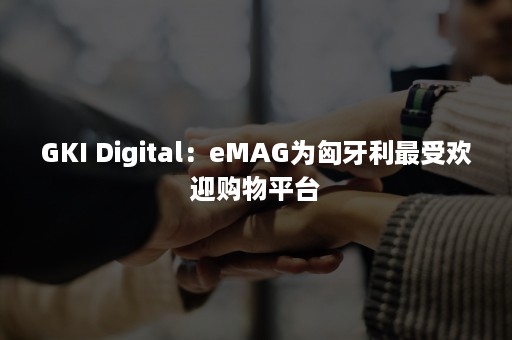 GKI Digital：eMAG为匈牙利最受欢迎购物平台