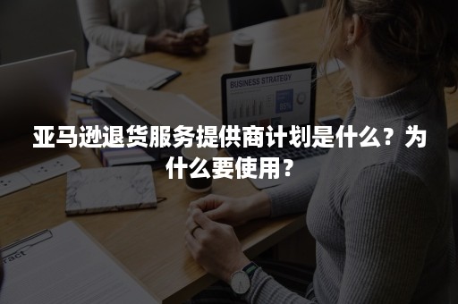 亚马逊退货服务提供商计划是什么？为什么要使用？