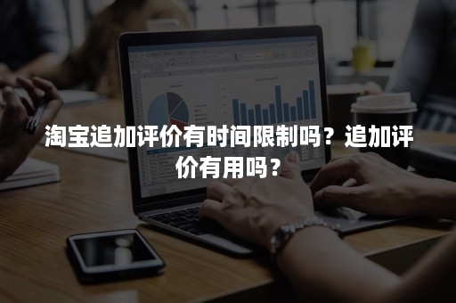 淘宝追加评价有时间限制吗？追加评价有用吗？