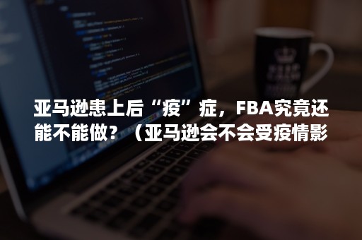 亚马逊患上后“疫”症，FBA究竟还能不能做？（亚马逊会不会受疫情影响）