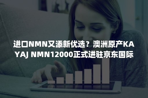 进口NMN又添新优选？澳洲原产KAYAJ NMN12000正式进驻京东国际