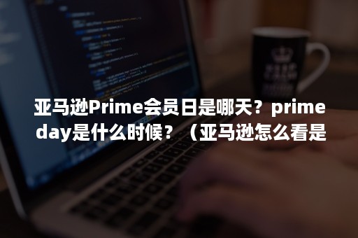 亚马逊Prime会员日是哪天？prime day是什么时候？（亚马逊怎么看是不是prime会员）