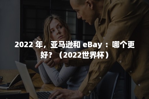 2022 年，亚马逊和 eBay ：哪个更好？（2022世界杯）