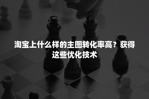 淘宝上什么样的主图转化率高？获得这些优化技术