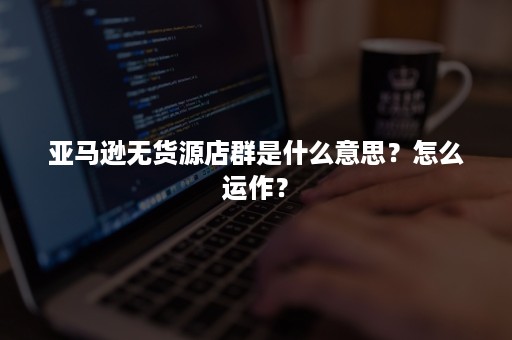 亚马逊无货源店群是什么意思？怎么运作？