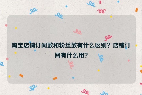 淘寶店鋪訂閱數和粉絲數有什麼區別?店鋪訂閱有什麼用?